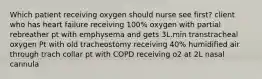 Which patient receiving oxygen should nurse see first? client who has heart failure receiving 100% oxygen with partial rebreather pt with emphysema and gets 3L.min transtracheal oxygen Pt with old tracheostomy receiving 40% humidified air through trach collar pt with COPD receiving o2 at 2L nasal cannula