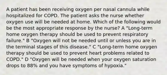 A patient has been receiving oxygen per nasal cannula while hospitalized for COPD. The patient asks the nurse whether oxygen use will be needed at home. Which of the following would be the most appropriate response by the nurse? A "Long-term home oxygen therapy should be used to prevent respiratory failure." B "Oxygen will not be needed until or unless you are in the terminal stages of this disease." C "Long-term home oxygen therapy should be used to prevent heart problems related to COPD." D "Oxygen will be needed when your oxygen saturation drops to 88% and you have symptoms of hypoxia."