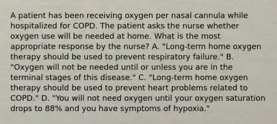 A patient has been receiving oxygen per nasal cannula while hospitalized for COPD. The patient asks the nurse whether oxygen use will be needed at home. What is the most appropriate response by the nurse? A. "Long-term home oxygen therapy should be used to prevent respiratory failure." B. "Oxygen will not be needed until or unless you are in the terminal stages of this disease." C. "Long-term home oxygen therapy should be used to prevent heart problems related to COPD." D. "You will not need oxygen until your oxygen saturation drops to 88% and you have symptoms of hypoxia."