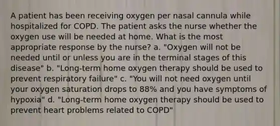 A patient has been receiving oxygen per nasal cannula while hospitalized for COPD. The patient asks the nurse whether the oxygen use will be needed at home. What is the most appropriate response by the nurse? a. "Oxygen will not be needed until or unless you are in the terminal stages of this disease" b. "Long-term home oxygen therapy should be used to prevent respiratory failure" c. "You will not need oxygen until your oxygen saturation drops to 88% and you have symptoms of hypoxia" d. "Long-term home oxygen therapy should be used to prevent heart problems related to COPD"