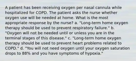 A patient has been receiving oxygen per nasal cannula while hospitalized for COPD. The patient asks the nurse whether oxygen use will be needed at home. What is the most appropriate response by the nurse? a. "Long-term home oxygen therapy should be used to prevent respiratory failure." b. "Oxygen will not be needed until or unless you are in the terminal stages of this disease." c. "Long-term home oxygen therapy should be used to prevent heart problems related to COPD." d. "You will not need oxygen until your oxygen saturation drops to 88% and you have symptoms of hypoxia."