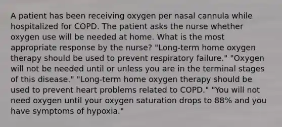 A patient has been receiving oxygen per nasal cannula while hospitalized for COPD. The patient asks the nurse whether oxygen use will be needed at home. What is the most appropriate response by the nurse? "Long-term home oxygen therapy should be used to prevent respiratory failure." "Oxygen will not be needed until or unless you are in the terminal stages of this disease." "Long-term home oxygen therapy should be used to prevent heart problems related to COPD." "You will not need oxygen until your oxygen saturation drops to 88% and you have symptoms of hypoxia."