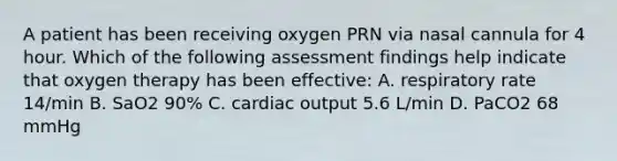 A patient has been receiving oxygen PRN via nasal cannula for 4 hour. Which of the following assessment findings help indicate that oxygen therapy has been effective: A. respiratory rate 14/min B. SaO2 90% C. cardiac output 5.6 L/min D. PaCO2 68 mmHg