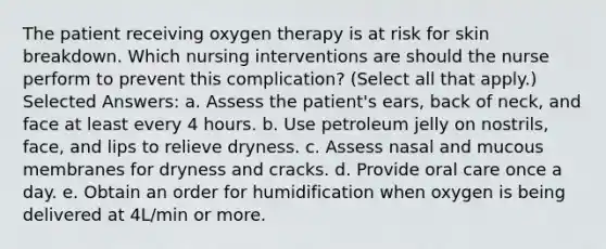 The patient receiving oxygen therapy is at risk for skin breakdown. Which nursing interventions are should the nurse perform to prevent this complication? (Select all that apply.) Selected Answers: a. Assess the patient's ears, back of neck, and face at least every 4 hours. b. Use petroleum jelly on nostrils, face, and lips to relieve dryness. c. Assess nasal and mucous membranes for dryness and cracks. d. Provide oral care once a day. e. Obtain an order for humidification when oxygen is being delivered at 4L/min or more.