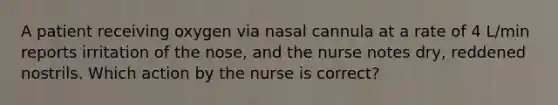 A patient receiving oxygen via nasal cannula at a rate of 4 L/min reports irritation of the nose, and the nurse notes dry, reddened nostrils. Which action by the nurse is correct?