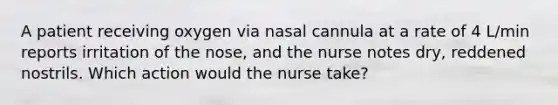 A patient receiving oxygen via nasal cannula at a rate of 4 L/min reports irritation of the nose, and the nurse notes dry, reddened nostrils. Which action would the nurse take?