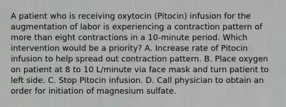 A patient who is receiving oxytocin (Pitocin) infusion for the augmentation of labor is experiencing a contraction pattern of more than eight contractions in a 10-minute period. Which intervention would be a priority? A. Increase rate of Pitocin infusion to help spread out contraction pattern. B. Place oxygen on patient at 8 to 10 L/minute via face mask and turn patient to left side. C. Stop Pitocin infusion. D. Call physician to obtain an order for initiation of magnesium sulfate.