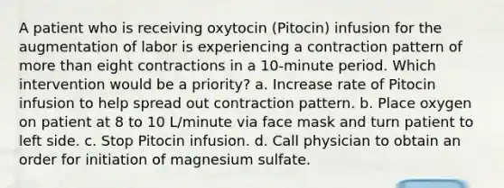 A patient who is receiving oxytocin (Pitocin) infusion for the augmentation of labor is experiencing a contraction pattern of more than eight contractions in a 10-minute period. Which intervention would be a priority? a. Increase rate of Pitocin infusion to help spread out contraction pattern. b. Place oxygen on patient at 8 to 10 L/minute via face mask and turn patient to left side. c. Stop Pitocin infusion. d. Call physician to obtain an order for initiation of magnesium sulfate.