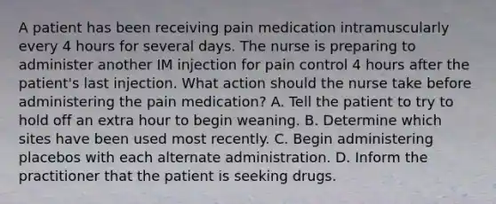 A patient has been receiving pain medication intramuscularly every 4 hours for several days. The nurse is preparing to administer another IM injection for pain control 4 hours after the patient's last injection. What action should the nurse take before administering the pain medication? A. Tell the patient to try to hold off an extra hour to begin weaning. B. Determine which sites have been used most recently. C. Begin administering placebos with each alternate administration. D. Inform the practitioner that the patient is seeking drugs.