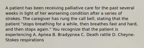 A patient has been receiving palliative care for the past several weeks in light of her worsening condition after a series of strokes. The caregiver has rung the call bell, stating that the patient "stops breathing for a while, then breathes fast and hard, and then stops again." You recognize that the patient is experiencing A. Apnea B. Bradypnea C. Death rattle D. Cheyne-Stokes respirations