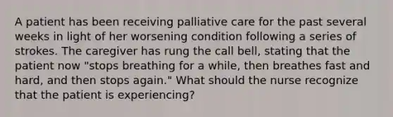 A patient has been receiving palliative care for the past several weeks in light of her worsening condition following a series of strokes. The caregiver has rung the call bell, stating that the patient now "stops breathing for a while, then breathes fast and hard, and then stops again." What should the nurse recognize that the patient is experiencing?