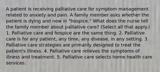 A patient is receiving palliative care for symptom management related to anxiety and pain. A family member asks whether the patient is dying and now in "hospice." What does the nurse tell the family member about palliative care? (Select all that apply.) 1. Palliative care and hospice are the same thing. 2. Palliative care is for any patient, any time, any disease, in any setting. 3. Palliative care strategies are primarily designed to treat the patient's illness. 4. Palliative care relieves the symptoms of illness and treatment. 5. Palliative care selects home health care services.