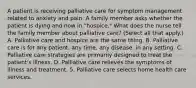 A patient is receiving palliative care for symptom management related to anxiety and pain. A family member asks whether the patient is dying and now in "hospice." What does the nurse tell the family member about palliative care? (Select all that apply.) A. Palliative care and hospice are the same thing. B. Palliative care is for any patient, any time, any disease, in any setting. C. Palliative care strategies are primarily designed to treat the patient's illness. D. Palliative care relieves the symptoms of illness and treatment. 5. Palliative care selects home health care services.