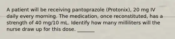 A patient will be receiving pantoprazole (Protonix), 20 mg IV daily every morning. The medication, once reconstituted, has a strength of 40 mg/10 mL. Identify how many milliliters will the nurse draw up for this dose. _______