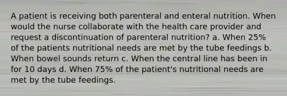 A patient is receiving both parenteral and enteral nutrition. When would the nurse collaborate with the health care provider and request a discontinuation of parenteral nutrition? a. When 25% of the patients nutritional needs are met by the tube feedings b. When bowel sounds return c. When the central line has been in for 10 days d. When 75% of the patient's nutritional needs are met by the tube feedings.