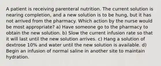 A patient is receiving parenteral nutrition. The current solution is nearing completion, and a new solution is to be hung, but it has not arrived from the pharmacy. Which action by the nurse would be most appropriate? a) Have someone go to the pharmacy to obtain the new solution. b) Slow the current infusion rate so that it will last until the new solution arrives. c) Hang a solution of dextrose 10% and water until the new solution is available. d) Begin an infusion of normal saline in another site to maintain hydration.