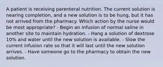 A patient is receiving parenteral nutrition. The current solution is nearing completion, and a new solution is to be hung, but it has not arrived from the pharmacy. Which action by the nurse would be most appropriate? - Begin an infusion of normal saline in another site to maintain hydration. - Hang a solution of dextrose 10% and water until the new solution is available. - Slow the current infusion rate so that it will last until the new solution arrives. - Have someone go to the pharmacy to obtain the new solution.