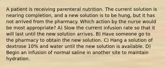 A patient is receiving parenteral nutrition. The current solution is nearing completion, and a new solution is to be hung, but it has not arrived from the pharmacy. Which action by the nurse would be most appropriate? A) Slow the current infusion rate so that it will last until the new solution arrives. B) Have someone go to the pharmacy to obtain the new solution. C) Hang a solution of dextrose 10% and water until the new solution is available. D) Begin an infusion of normal saline in another site to maintain hydration.