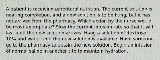 A patient is receiving parenteral nutrition. The current solution is nearing completion, and a new solution is to be hung, but it has not arrived from the pharmacy. Which action by the nurse would be most appropriate? Slow the current infusion rate so that it will last until the new solution arrives. Hang a solution of dextrose 10% and water until the new solution is available. Have someone go to the pharmacy to obtain the new solution. Begin an infusion of normal saline in another site to maintain hydration.