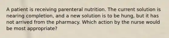 A patient is receiving parenteral nutrition. The current solution is nearing completion, and a new solution is to be hung, but it has not arrived from the pharmacy. Which action by the nurse would be most appropriate?