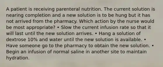 A patient is receiving parenteral nutrition. The current solution is nearing completion and a new solution is to be hung but it has not arrived from the pharmacy. Which action by the nurse would be most appropriate? • Slow the current infusion rate so that it will last until the new solution arrives. • Hang a solution of dextrose 10% and water until the new solution is available. • Have someone go to the pharmacy to obtain the new solution. • Begin an infusion of normal saline in another site to maintain hydration.