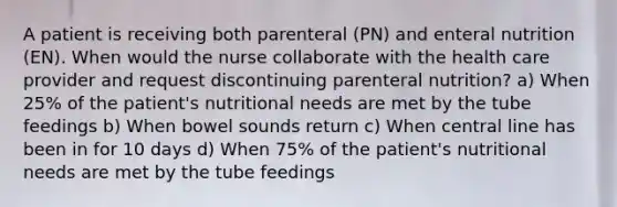 A patient is receiving both parenteral (PN) and enteral nutrition (EN). When would the nurse collaborate with the health care provider and request discontinuing parenteral nutrition? a) When 25% of the patient's nutritional needs are met by the tube feedings b) When bowel sounds return c) When central line has been in for 10 days d) When 75% of the patient's nutritional needs are met by the tube feedings