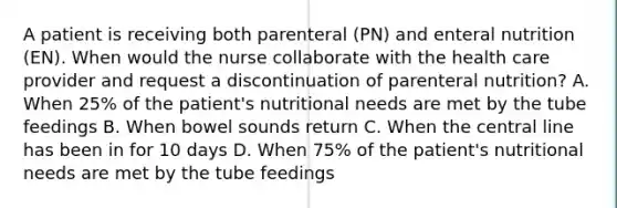 A patient is receiving both parenteral (PN) and enteral nutrition (EN). When would the nurse collaborate with the health care provider and request a discontinuation of parenteral nutrition? A. When 25% of the patient's nutritional needs are met by the tube feedings B. When bowel sounds return C. When the central line has been in for 10 days D. When 75% of the patient's nutritional needs are met by the tube feedings