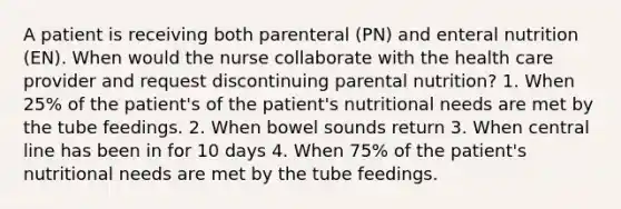 A patient is receiving both parenteral (PN) and enteral nutrition (EN). When would the nurse collaborate with the health care provider and request discontinuing parental nutrition? 1. When 25% of the patient's of the patient's nutritional needs are met by the tube feedings. 2. When bowel sounds return 3. When central line has been in for 10 days 4. When 75% of the patient's nutritional needs are met by the tube feedings.