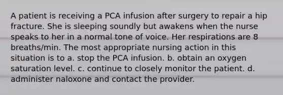 A patient is receiving a PCA infusion after surgery to repair a hip fracture. She is sleeping soundly but awakens when the nurse speaks to her in a normal tone of voice. Her respirations are 8 breaths/min. The most appropriate nursing action in this situation is to a. stop the PCA infusion. b. obtain an oxygen saturation level. c. continue to closely monitor the patient. d. administer naloxone and contact the provider.