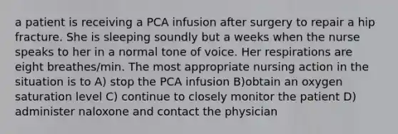 a patient is receiving a PCA infusion after surgery to repair a hip fracture. She is sleeping soundly but a weeks when the nurse speaks to her in a normal tone of voice. Her respirations are eight breathes/min. The most appropriate nursing action in the situation is to A) stop the PCA infusion B)obtain an oxygen saturation level C) continue to closely monitor the patient D) administer naloxone and contact the physician