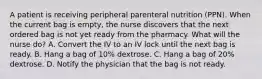 A patient is receiving peripheral parenteral nutrition (PPN). When the current bag is empty, the nurse discovers that the next ordered bag is not yet ready from the pharmacy. What will the nurse do? A. Convert the IV to an IV lock until the next bag is ready. B. Hang a bag of 10% dextrose. C. Hang a bag of 20% dextrose. D. Notify the physician that the bag is not ready.