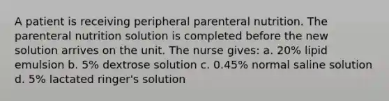 A patient is receiving peripheral parenteral nutrition. The parenteral nutrition solution is completed before the new solution arrives on the unit. The nurse gives: a. 20% lipid emulsion b. 5% dextrose solution c. 0.45% normal saline solution d. 5% lactated ringer's solution