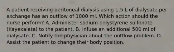 A patient receiving peritoneal dialysis using 1.5 L of dialysate per exchange has an outflow of 1000 ml. Which action should the nurse perform? A. Administer sodium polystyrene sulfonate (Kayexalate) to the patient. B. Infuse an additional 500 ml of dialysate. C. Notify the physician about the outflow problem. D. Assist the patient to change their body position.