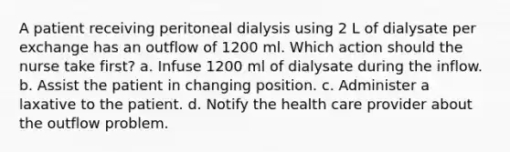 A patient receiving peritoneal dialysis using 2 L of dialysate per exchange has an outflow of 1200 ml. Which action should the nurse take first? a. Infuse 1200 ml of dialysate during the inflow. b. Assist the patient in changing position. c. Administer a laxative to the patient. d. Notify the health care provider about the outflow problem.