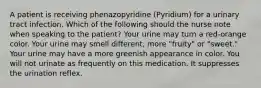 A patient is receiving phenazopyridine (Pyridium) for a urinary tract infection. Which of the following should the nurse note when speaking to the patient? Your urine may turn a red-orange color. Your urine may smell different, more "fruity" or "sweet." Your urine may have a more greenish appearance in color. You will not urinate as frequently on this medication. It suppresses the urination reflex.