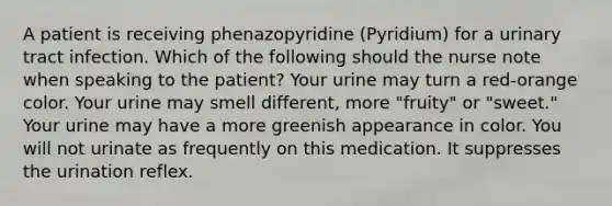 A patient is receiving phenazopyridine (Pyridium) for a urinary tract infection. Which of the following should the nurse note when speaking to the patient? Your urine may turn a red-orange color. Your urine may smell different, more "fruity" or "sweet." Your urine may have a more greenish appearance in color. You will not urinate as frequently on this medication. It suppresses the urination reflex.