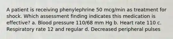 A patient is receiving phenylephrine 50 mcg/min as treatment for shock. Which assessment finding indicates this medication is effective? a. Blood pressure 110/68 mm Hg b. Heart rate 110 c. Respiratory rate 12 and regular d. Decreased peripheral pulses