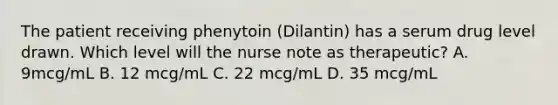 The patient receiving phenytoin (Dilantin) has a serum drug level drawn. Which level will the nurse note as therapeutic? A. 9mcg/mL B. 12 mcg/mL C. 22 mcg/mL D. 35 mcg/mL