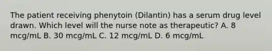 The patient receiving phenytoin (Dilantin) has a serum drug level drawn. Which level will the nurse note as therapeutic? A. 8 mcg/mL B. 30 mcg/mL C. 12 mcg/mL D. 6 mcg/mL