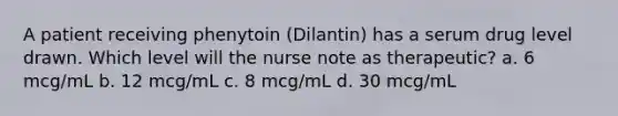 A patient receiving phenytoin (Dilantin) has a serum drug level drawn. Which level will the nurse note as therapeutic? a. 6 mcg/mL b. 12 mcg/mL c. 8 mcg/mL d. 30 mcg/mL