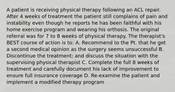 A patient is receiving physical therapy following an ACL repair. After 4 weeks of treatment the patient still complains of pain and instability even though he reports he has been faithful with his home exercise program and wearing his orthosis. The original referral was for 7 to 8 weeks of physical therapy. The therapist's BEST course of action is to: A. Recommend to the Pt. that he get a second medical opinion as the surgery seems unsuccessful B. Discontinue the treatment; and discuss the situation with the supervising physical therapist C. Complete the full 8 weeks of treatment and carefully document his lack of improvement to ensure full insurance coverage D. Re-examine the patient and implement a modified therapy program