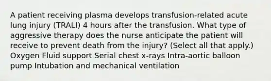 A patient receiving plasma develops transfusion-related acute lung injury (TRALI) 4 hours after the transfusion. What type of aggressive therapy does the nurse anticipate the patient will receive to prevent death from the injury? (Select all that apply.) Oxygen Fluid support Serial chest x-rays Intra-aortic balloon pump Intubation and mechanical ventilation