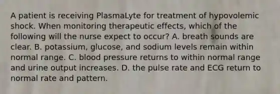 A patient is receiving PlasmaLyte for treatment of hypovolemic shock. When monitoring therapeutic effects, which of the following will the nurse expect to occur? A. breath sounds are clear. B. potassium, glucose, and sodium levels remain within normal range. C. blood pressure returns to within normal range and urine output increases. D. the pulse rate and ECG return to normal rate and pattern.