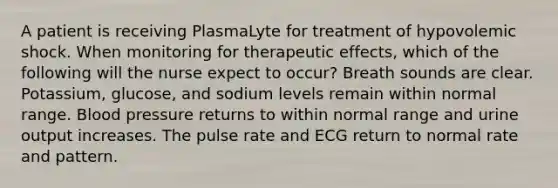 A patient is receiving PlasmaLyte for treatment of hypovolemic shock. When monitoring for therapeutic effects, which of the following will the nurse expect to occur? Breath sounds are clear. Potassium, glucose, and sodium levels remain within normal range. Blood pressure returns to within normal range and urine output increases. The pulse rate and ECG return to normal rate and pattern.