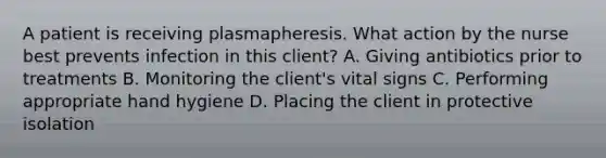 A patient is receiving plasmapheresis. What action by the nurse best prevents infection in this client? A. Giving antibiotics prior to treatments B. Monitoring the client's vital signs C. Performing appropriate hand hygiene D. Placing the client in protective isolation