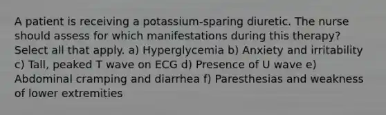 A patient is receiving a potassium-sparing diuretic. The nurse should assess for which manifestations during this therapy? Select all that apply. a) Hyperglycemia b) Anxiety and irritability c) Tall, peaked T wave on ECG d) Presence of U wave e) Abdominal cramping and diarrhea f) Paresthesias and weakness of lower extremities