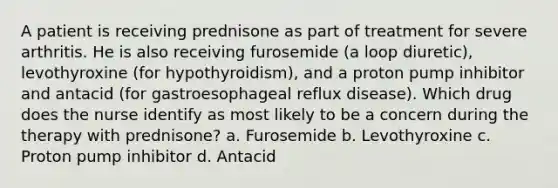 A patient is receiving prednisone as part of treatment for severe arthritis. He is also receiving furosemide (a loop diuretic), levothyroxine (for hypothyroidism), and a proton pump inhibitor and antacid (for gastroesophageal reflux disease). Which drug does the nurse identify as most likely to be a concern during the therapy with prednisone? a. Furosemide b. Levothyroxine c. Proton pump inhibitor d. Antacid