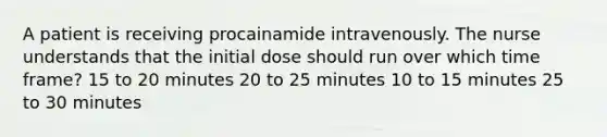 A patient is receiving procainamide intravenously. The nurse understands that the initial dose should run over which time frame? 15 to 20 minutes 20 to 25 minutes 10 to 15 minutes 25 to 30 minutes