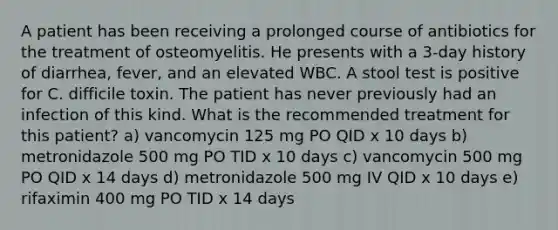 A patient has been receiving a prolonged course of antibiotics for the treatment of osteomyelitis. He presents with a 3-day history of diarrhea, fever, and an elevated WBC. A stool test is positive for C. difficile toxin. The patient has never previously had an infection of this kind. What is the recommended treatment for this patient? a) vancomycin 125 mg PO QID x 10 days b) metronidazole 500 mg PO TID x 10 days c) vancomycin 500 mg PO QID x 14 days d) metronidazole 500 mg IV QID x 10 days e) rifaximin 400 mg PO TID x 14 days