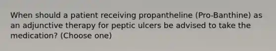 When should a patient receiving propantheline (Pro-Banthine) as an adjunctive therapy for peptic ulcers be advised to take the medication? (Choose one)